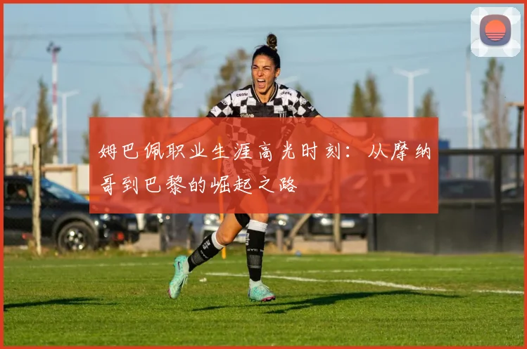 姆巴佩职业生涯高光时刻：从摩纳哥到巴黎的崛起之路