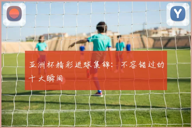 亚洲杯精彩进球集锦：不容错过的十大瞬间