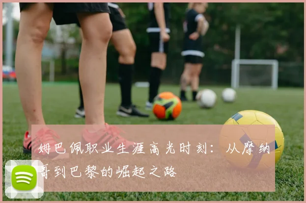 姆巴佩职业生涯高光时刻：从摩纳哥到巴黎的崛起之路