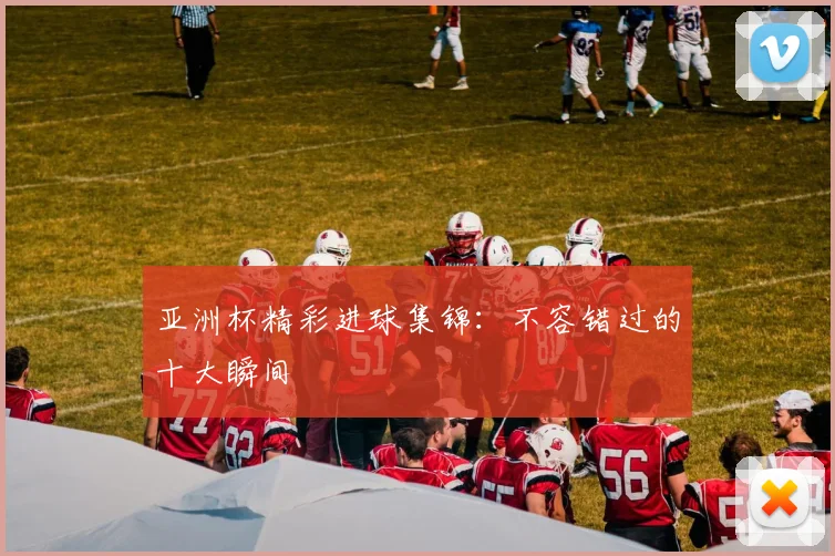 亚洲杯精彩进球集锦：不容错过的十大瞬间
